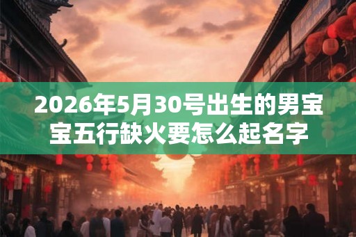 2026年5月30号出生的男宝宝五行缺火要怎么起名字 2026年5月30号出生的男宝宝五行缺火要怎么起名字