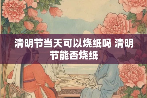清明节当天可以烧纸吗 清明节能否烧纸 清明节当天可以烧纸吗 清明节能否烧纸