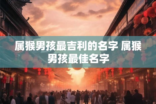 属猴男孩最吉利的名字 属猴男孩最佳名字