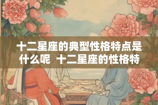 十二星座的典型性格特点是什么呢 十二星座的性格特点解析 十二星座的典型性格特点是什么呢 十二星座的性格特点解析