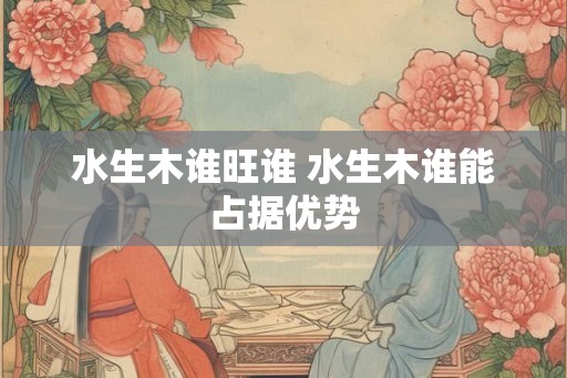 水生木谁旺谁 水生木谁能占据优势 水生木谁旺谁 水生木谁能占据优势