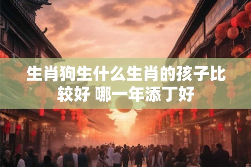 生肖狗生什么生肖的孩子比较好 哪一年添丁好