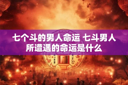 七个斗的男人命运 七斗男人所遭遇的命运是什么 七个斗的男人命运 七斗男人所遭遇的命运是什么