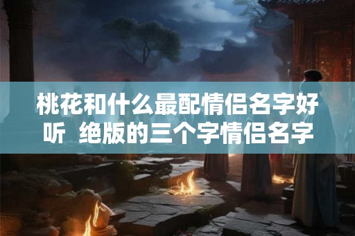桃花和什么最配情侣名字好听  绝版的三个字情侣名字