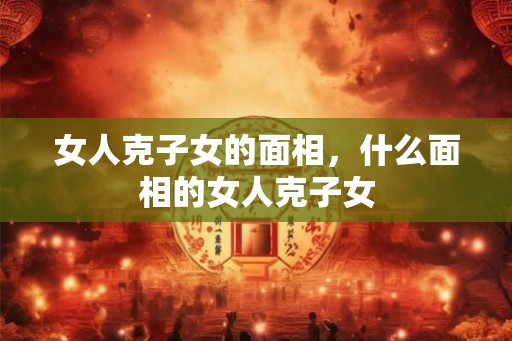 女人克子女的面相，什么面相的女人克子女