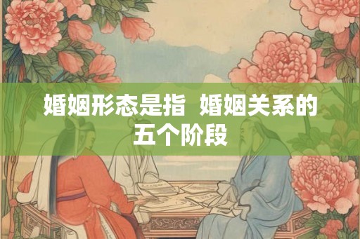 婚姻形态是指 婚姻关系的五个阶段 婚姻形态是指 婚姻关系的五个阶段