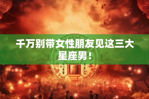 千万别带女性朋友见这三大星座男！