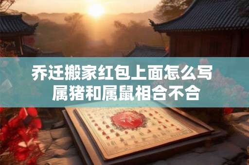 乔迁搬家红包上面怎么写 属猪和属鼠相合不合 乔迁搬家红包上面怎么写 属猪和属鼠相合不合