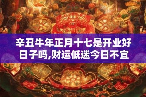 辛丑牛年正月十七是开业好日子吗,财运低迷今日不宜 辛丑牛年正月十七是开业好日子吗,财运低迷今日不宜