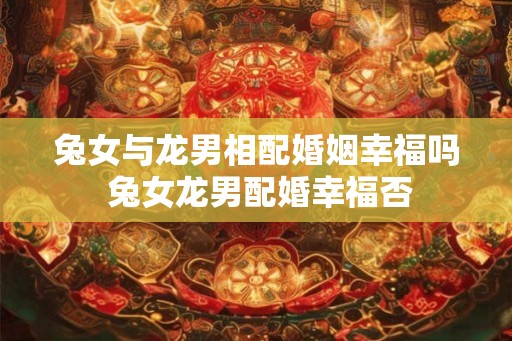 兔女与龙男相配婚姻幸福吗 兔女龙男配婚幸福否