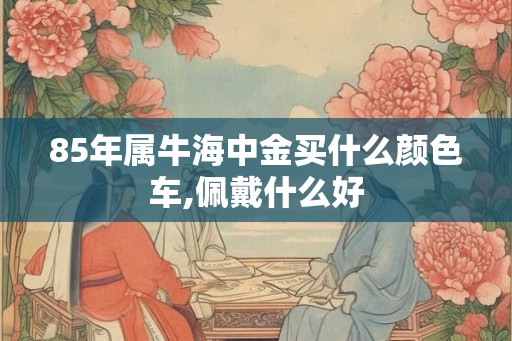 85年属牛海中金买什么颜色车,佩戴什么好