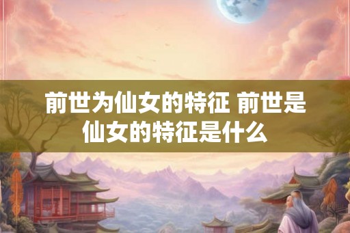 前世为仙女的特征 前世是仙女的特征是什么 前世为仙女的特征 前世是仙女的特征是什么