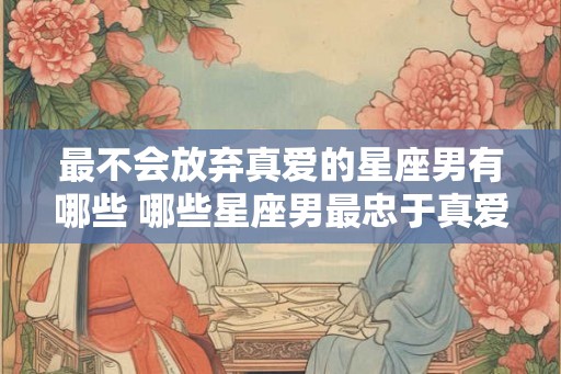 最不会放弃真爱的星座男有哪些 哪些星座男最忠于真爱 最不会放弃真爱的星座男有哪些 哪些星座男最忠于真爱