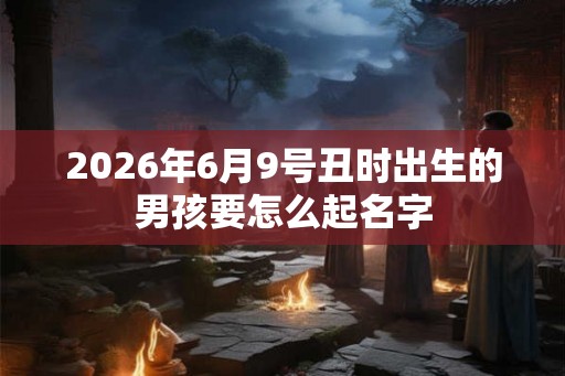 2026年6月9号丑时出生的男孩要怎么起名字 2026年6月9号丑时出生的男孩要怎么起名字