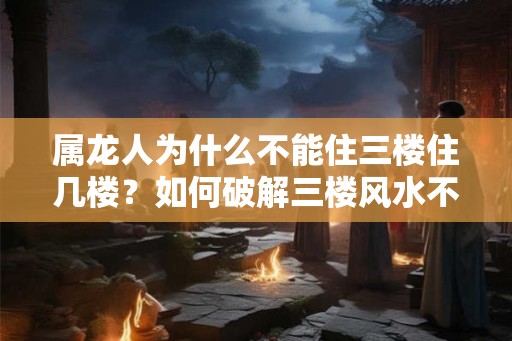 属龙人为什么不能住三楼住几楼？如何破解三楼风水不利影响