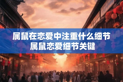 属鼠在恋爱中注重什么细节 属鼠恋爱细节关键