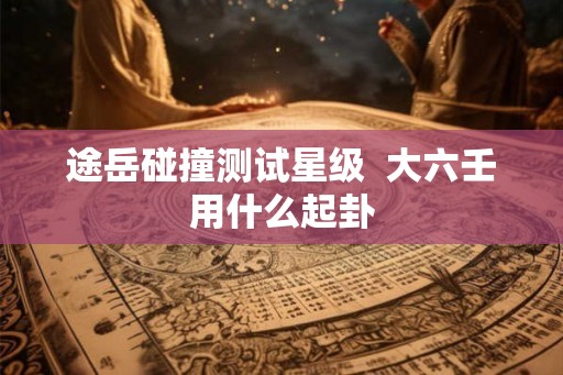途岳碰撞测试星级  大六壬用什么起卦