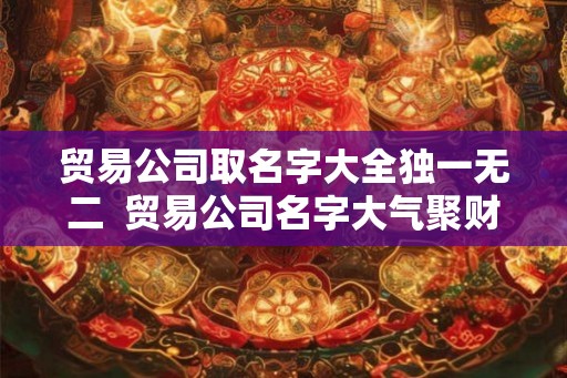 贸易公司取名字大全独一无二  贸易公司名字大气聚财