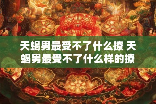 天蝎男最受不了什么撩 天蝎男最受不了什么样的撩
