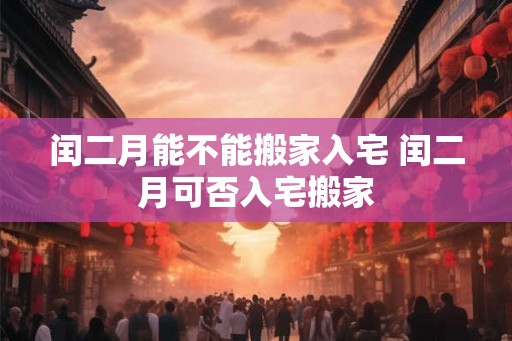闰二月能不能搬家入宅 闰二月可否入宅搬家