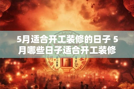5月适合开工装修的日子 5月哪些日子适合开工装修 5月适合开工装修的日子 5月哪些日子适合开工装修