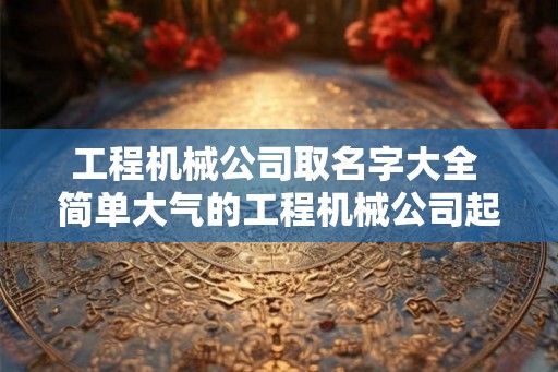 工程机械公司取名字大全 简单大气的工程机械公司起名