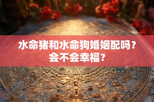 水命猪和水命狗婚姻配吗?会不会幸福? 水命猪和水命狗婚姻配吗?会不会幸福?