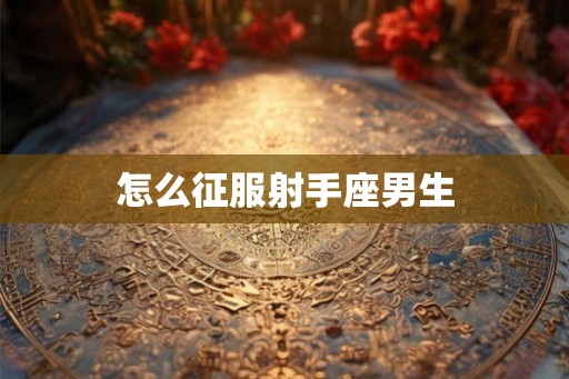 怎么征服射手座男生 怎么征服射手座男生