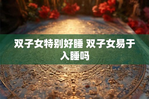 双子女特别好睡 双子女易于入睡吗 双子女特别好睡 双子女易于入睡吗