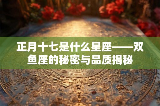 正月十七是什么星座——双鱼座的秘密与品质揭秘 正月十七是什么星座——双鱼座的秘密与品质揭秘