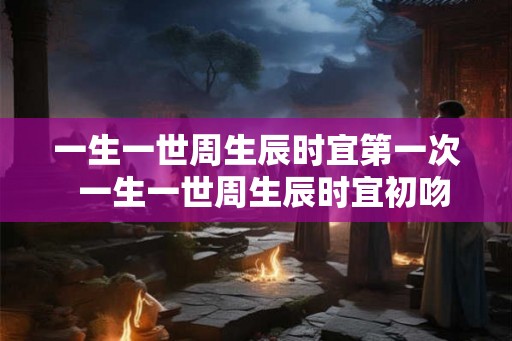 一生一世周生辰时宜第一次  一生一世周生辰时宜初吻