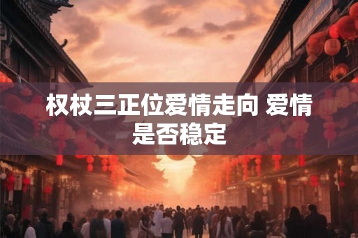 权杖三正位爱情走向 爱情是否稳定 权杖三正位爱情走向 爱情是否稳定