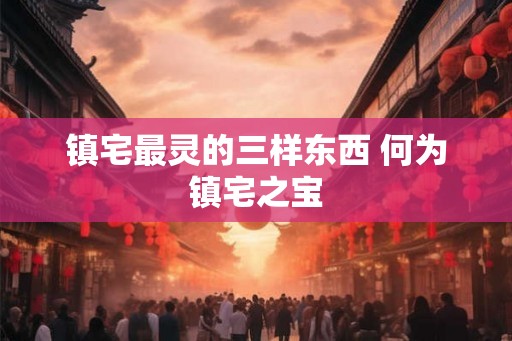 镇宅最灵的三样东西 何为镇宅之宝