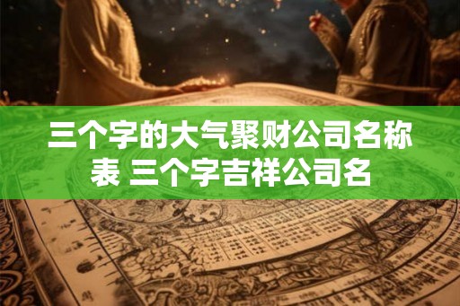 三个字的大气聚财公司名称表 三个字吉祥公司名 三个字的大气聚财公司名称表 三个字吉祥公司名