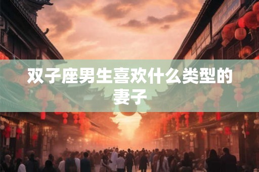 双子座男生喜欢什么类型的妻子 双子座男生喜欢什么类型的妻子