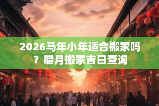 2026马年小年适合搬家吗?腊月搬家吉日查询 2026马年小年适合搬家吗?腊月搬家吉日查询