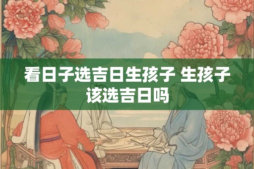 看日子选吉日生孩子 生孩子该选吉日吗
