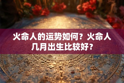 火命人的运势如何？火命人几月出生比较好？
