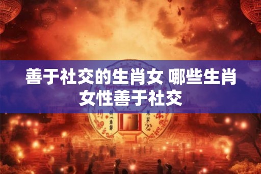 善于社交的生肖女 哪些生肖女性善于社交