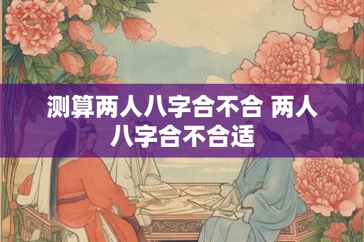测算两人八字合不合 两人八字合不合适