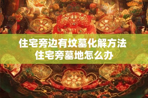 住宅旁边有坟墓化解方法 住宅旁墓地怎么办 住宅旁边有坟墓化解方法 住宅旁墓地怎么办