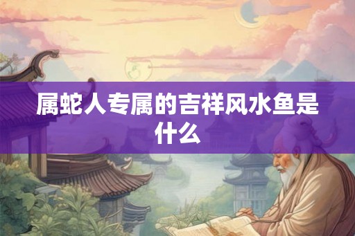 属蛇人专属的吉祥风水鱼是什么