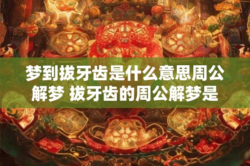 梦到拔牙齿是什么意思周公解梦 拔牙齿的周公解梦是什么