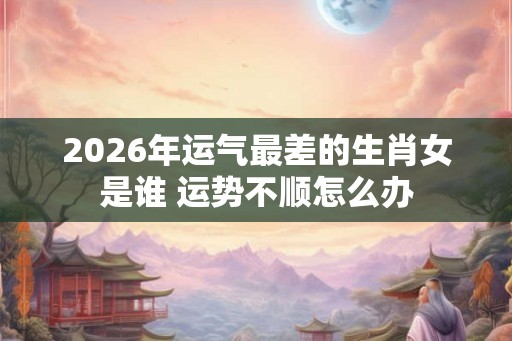2026年运气最差的生肖女是谁 运势不顺怎么办 2026年运气最差的生肖女是谁 运势不顺怎么办