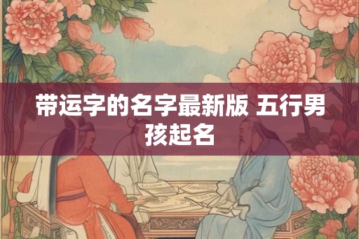 带运字的名字最新版 五行男孩起名 带运字的名字最新版 五行男孩起名