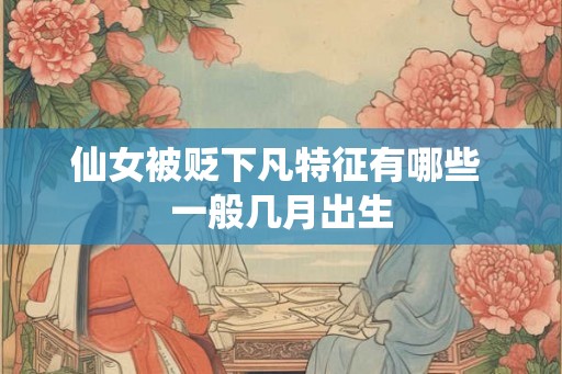 仙女被贬下凡特征有哪些 一般几月出生 仙女被贬下凡特征有哪些 一般几月出生