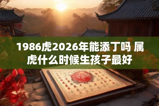 1986虎2026年能添丁吗 属虎什么时候生孩子最好 1986虎2026年能添丁吗 属虎什么时候生孩子最好