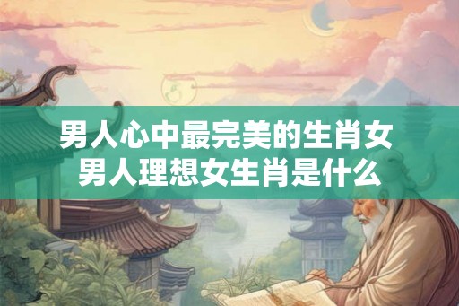 男人心中最完美的生肖女 男人理想女生肖是什么