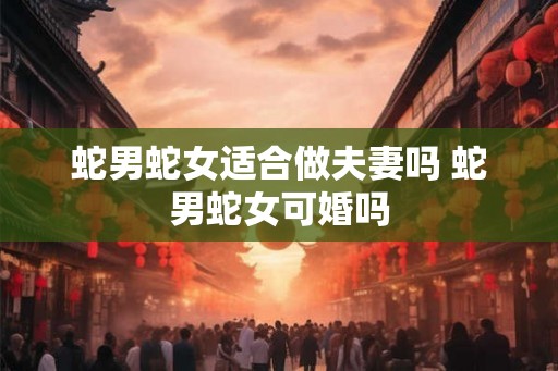 蛇男蛇女适合做夫妻吗 蛇男蛇女可婚吗 蛇男蛇女适合做夫妻吗 蛇男蛇女可婚吗