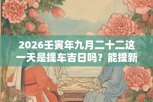 2026壬寅年九月二十二这一天是提车吉日吗？能提新车吗